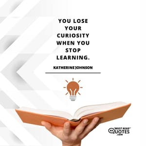 You lose your curiosity when you stop learning.