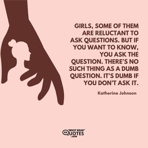 Girls, some of them are reluctant to ask questions. But if you want to know, you ask the question. There’s no such thing as a dumb question. It’s dumb if you don’t ask it.