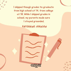 I skipped though grades to graduate from high school at 14, from college at 18. While I skipped grades in school, my parents made sure I stayed grounded.