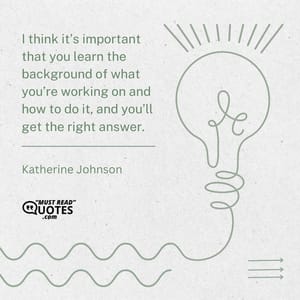 I think it’s important that you learn the background of what you’re working on and how to do it, and you’ll get the right answer.