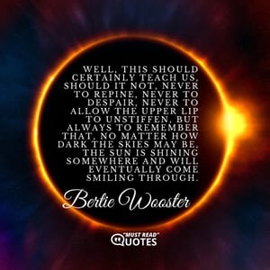 Well, this should certainly teach us, should it not, never to repine, never to despair, never to allow the upper lip to unstiffen, but always to remember that, no matter how dark the skies may be, the sun is shining somewhere and will eventually come smiling through.