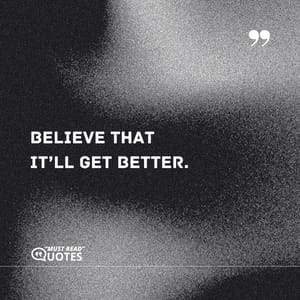Believe that it’ll get better.
