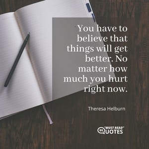 You have to believe that things will get better. No matter how much you hurt right now.