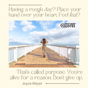 Having a rough day? Place your hand over your heart. Feel that? That’s called purpose. You’re alive for a reason. Don’t give up.