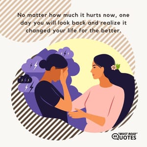 No matter how much it hurts now, one day you will look back and realize it changed your life for the better.