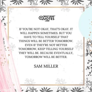 If you’re not okay, that’s okay. It will happen sometimes. But you have to tell yourself that things will be better tomorrow. Even if they’re not better tomorrow, keep telling yourself they will be. Because eventually, tomorrow will be better.