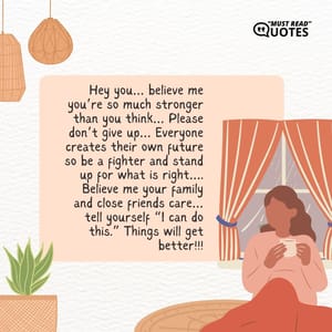 Hey you… believe me you’re so much stronger than you think… Please don’t give up… Everyone creates their own future so be a fighter and stand up for what is right…. Believe me your family and close friends care… tell yourself “I can do this.” Things will get better!!!