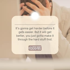 It’s gonna get harder before it gets easier. But it will get better, you just gotta make it through the hard stuff first.