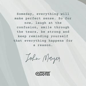 Someday, everything will make perfect sense. So for now, laugh at the confusion, smile through the tears, be strong and keep reminding yourself that everything happens for a reason.
