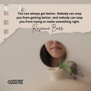 You can always get better. Nobody can stop you from getting better, and nobody can stop you from trying to make something right.