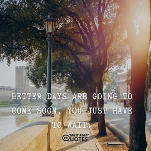 Better days are going to come soon, you just have to wait.