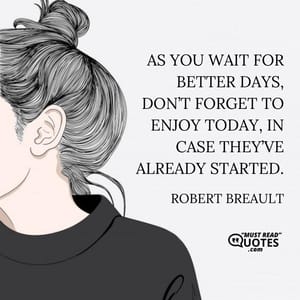 As you wait for better days, don’t forget to enjoy today, in case they’ve already started.