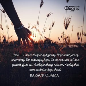 Hope — Hope in the face of difficulty. Hope in the face of uncertainty. The audacity of hope! In the end, that is God’s greatest gift to us… A belief in things not seen. A belief that there are better days ahead.