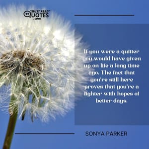 If you were a quitter you would have given up on life a long time ago. The fact that you’re still here proves that you’re a fighter with hopes of better days.