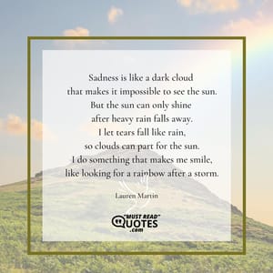 Sadness is like a dark cloud that makes it impossible to see the sun. But the sun can only shine after heavy rain falls away. I let tears fall like rain, so clouds can part for the sun. I do something that makes me smile, like looking for a rainbow after a storm.