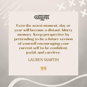 Even the worst moment, day or year will become a distant, blurry memory. Keep perspective by pretending to be a future version of yourself encouraging your current self to be confident, joyful, and carefree.
