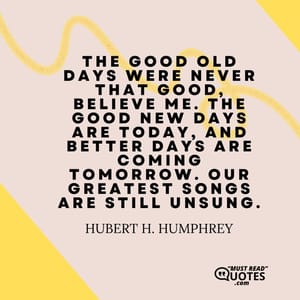 The good old days were never that good, believe me. The good new days are today, and better days are coming tomorrow. Our greatest songs are still unsung.