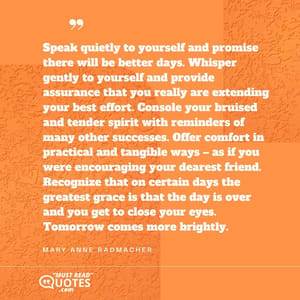 Speak quietly to yourself and promise there will be better days. Whisper gently to yourself and provide assurance that you really are extending your best effort. Console your bruised and tender spirit with reminders of many other successes. Offer comfort in practical and tangible ways – as if you were encouraging your dearest friend. Recognize that on certain days the greatest grace is that the day is over and you get to close your eyes. Tomorrow comes more brightly.