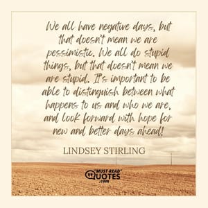 We all have negative days, but that doesn’t mean we are pessimistic. We all do stupid things, but that doesn’t mean we are stupid. It’s important to be able to distinguish between what happens to us and who we are, and look forward with hope for new and better days ahead!