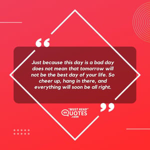 Just because this day is a bad day does not mean that tomorrow will not be the best day of your life. So cheer up, hang in there, and everything will soon be all right.
