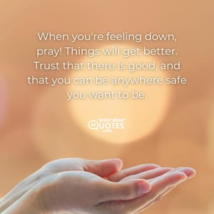 When you're feeling down, pray! Things will get better. Trust that there is good, and that you can be anywhere safe you want to be.