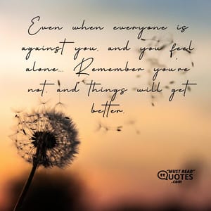 Even when everyone is against you, and you feel alone... Remember you're not, and things will get better.