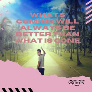 What's coming will always be better than what is gone.