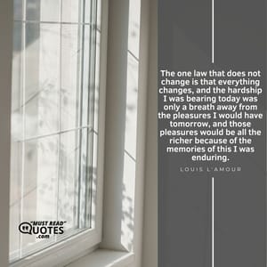 The one law that does not change is that everything changes, and the hardship I was bearing today was only a breath away from the pleasures I would have tomorrow, and those pleasures would be all the richer because of the memories of this I was enduring.