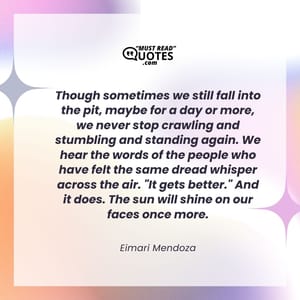 Though sometimes we still fall into the pit, maybe for a day or more, we never stop crawling and stumbling and standing again. We hear the words of the people who have felt the same dread whisper across the air. "It gets better." And it does. The sun will shine on our faces once more.