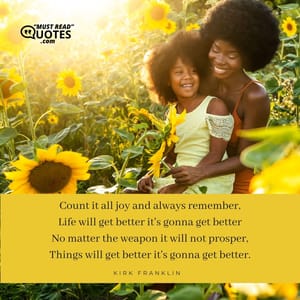Count it all joy and always remember, Life will get better it's gonna get better No matter the weapon it will not prosper, Things will get better it's gonna get better.