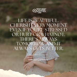 Life is beautiful. Cherish every moment even if you're stressed or hurt or whatnot. There's always tomorrow and it always gets better.