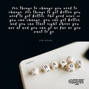 For things to change you need to change. For things to get better you need to get better. The good news is you can change, you can get better and you can start right where you are at and you can go as far as you want to go.
