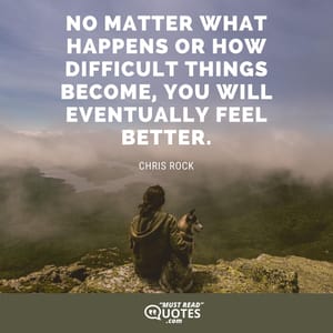 No matter what happens or how difficult things become, you will eventually feel better.