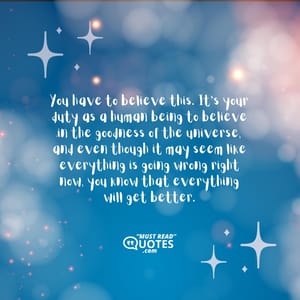 You have to believe this. It’s your duty as a human being to believe in the goodness of the universe, and even though it may seem like everything is going wrong right now, you know that everything will get better.