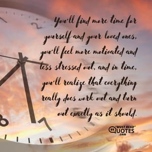 You’ll find more time for yourself and your loved ones, you’ll feel more motivated and less stressed out, and in time, you’ll realize that everything really does work out and turn out exactly as it should.