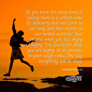 Do you know for every kind of feeling there is a certain kind of chemistry that will form in our body and that results in our mental activity? Just observe when you feel angry and happy. You feel better while you are happy. So, be positive in your tough times. One day everything will be okay.