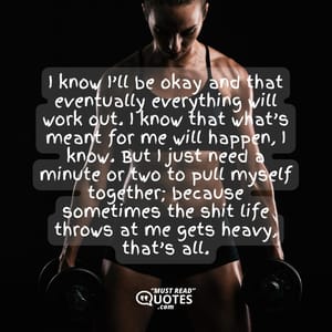 I know I’ll be okay and that eventually everything will work out. I know that what’s meant for me will happen, I know. But I just need a minute or two to pull myself together; because sometimes the shit life throws at me gets heavy, that’s all.