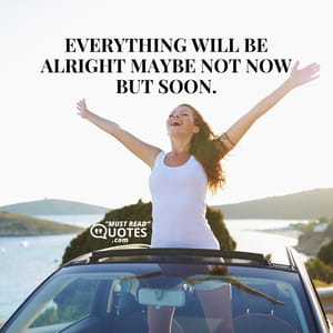 Everything will be alright maybe not now but soon.