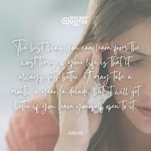The best thing you can learn from the worst times of your life is that it always gets better. It may take a month, a year, a decade, but it will get better if you leave yourself open to it.
