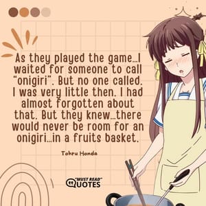 As they played the game…I waited for someone to call “onigiri”. But no one called. I was very little then. I had almost forgotten about that. But they knew…there would never be room for an onigiri…in a fruits basket.