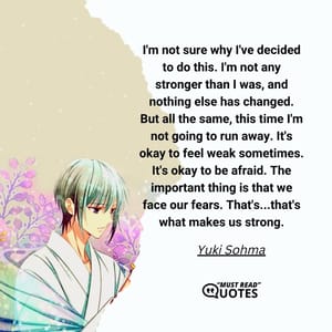 I'm not sure why I've decided to do this. I'm not any stronger than I was, and nothing else has changed. But all the same, this time I'm not going to run away. It's okay to feel weak sometimes. It's okay to be afraid. The important thing is that we face our fears. That's...that's what makes us strong.