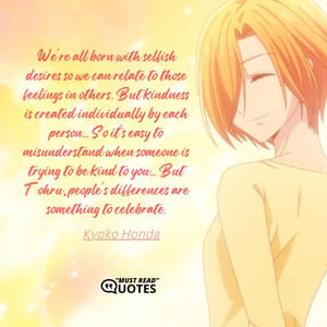 We're all born with selfish desires so we can relate to those feelings in others. But kindness is created individually by each person... So it's easy to misunderstand when someone is trying to be kind to you... But Tohru, people's differences are something to celebrate.