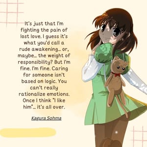 It's just that I'm fighting the pain of lost love. I guess it's what you'd call a rude awakening... or, maybe... the weight of responsibility? But I'm fine. I'm fine. Caring for someone isn't based on logic. You can't really rationalize emotions. Once I think "I like him"... it's all over.
