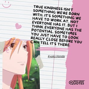 True kindness isn't something we're born with. It's something we have to work at. Not everyone has it. But I think everyone has the potential. Sometimes you just have to look really close before you can tell it's there.