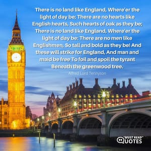 There is no land like England, Where'er the light of day be; There are no hearts like English hearts, Such hearts of oak as they be; There is no land like England, Where'er the light of day be: There are no men like Englishmen, So tall and bold as they be! And these will strike for England, And man and maid be free To foil and spoil the tyrant Beneath the greenwood tree.