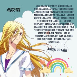 Well, I had a chip on my shoulder back then. I was like a lion that hadn’t been fed. A problem child that was too much for my teachers and parents to handle. I wonder why it’s so easy to “go bad”? Before I knew it, I’d joined “the ladies”. […] We beat people up, got beat up, started fires, got chased by the cops…to be honest, if I told you everything we did, it’d make your hair stand on end. The point is, I was an unrepentant moron. But even so, there was one person I idolized. That was Kyoko-san.