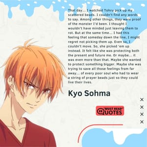 That day… I watched Tohru pick up my scattered beads. I couldn’t find any words to say. Among other things, they were proof of the monster I’d been. I thought I wouldn’t have minded just leaving them to rot. But at the same time… I had this feeling that someday down the line, I might regret not picking them up. Even so, I couldn’t move. So, she picked ‘em up instead. It felt like she was protecting both the present and future me. Or maybe… it was even more than that. Maybe she wanted to protect something bigger. Maybe she was trying to save all those feelings from far away… of every poor soul who had to wear a string of prayer beads just so they could live their lives.