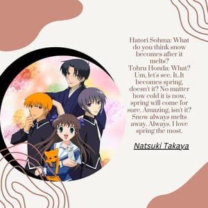Hatori Sohma: What do you think snow becomes after it melts? Tohru Honda: What? Um, let's see. It..It becomes spring, doesn't it? No matter how cold it is now, spring will come for sure. Amazing, isn't it? Snow always melts away. Always. I love spring the most.