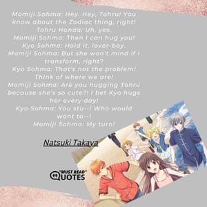 Momiji Sohma: Hey. Hey, Tohru! You know about the Zodiac thing, right! Tohru Honda: Uh, yes. Momiji Sohma: Then I can hug you! Kyo Sohma: Hold it, lover-boy. Momiji Sohma: But she won't mind if I transform, right? Kyo Sohma: That's not the problem! Think of where we are! Momiji Sohma: Are you hugging Tohru because she's so cute?! I bet Kyo hugs her every day! Kyo Sohma: You stu--! Who would want to--! Momiji Sohma: My turn!