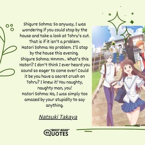 Shigure Sohma: So anyway, I was wondering if you could stop by the house and take a look at Tohru's cut. That is if it isn't a problem. Hatori Sohma: No problem. I'll stop by the house this evening. Shigure Sohma: Hmmm... What's this Hatori? I don't think I ever heard you sound so eager to come over! Could it be you have a secret crush on Tohru? I knew it! You naughty, naughty man, you! Hatori Sohma: No, I was simply too amazed by your stupidity to say anything.